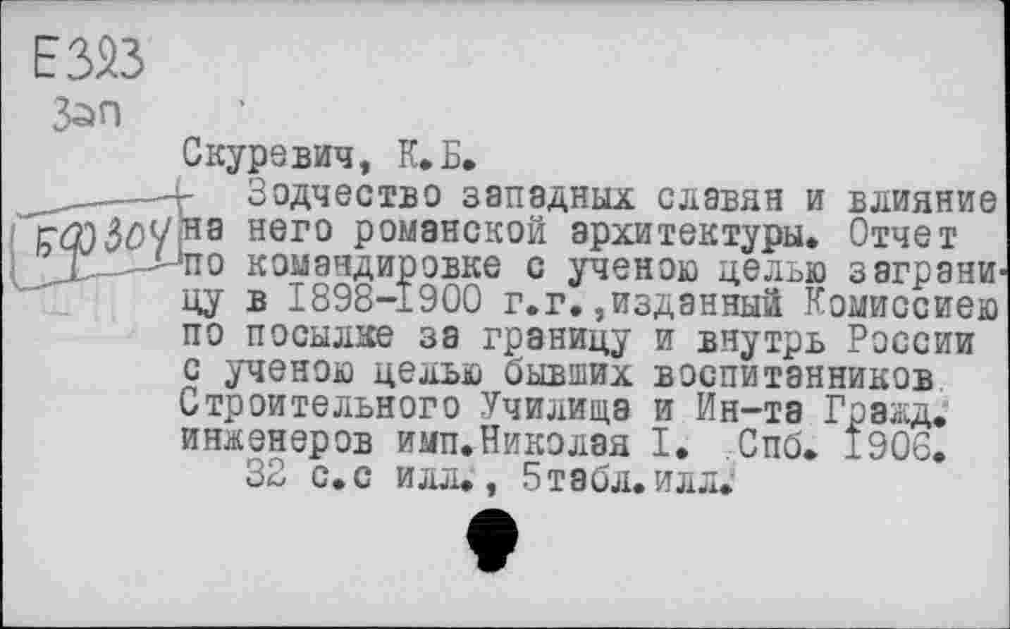 ﻿Е323
З^п
Скуревич, К. Б.
—4- Зодчество западных славян и влияние ГФЗ£>У>на нег0 романской архитектуры* Отчет
L-. 4~*по командировке с ученою целью заграна цу в 1898-1900 г.г.,изданный Комиссиею по посылке за границу и внутрь России с ученою целью бывших воспитанников Строительного Училища и Ин-та Гражд, инженеров имп.Николая I. .Спб. 1906.
32 с. с илл., 5табл. илл.